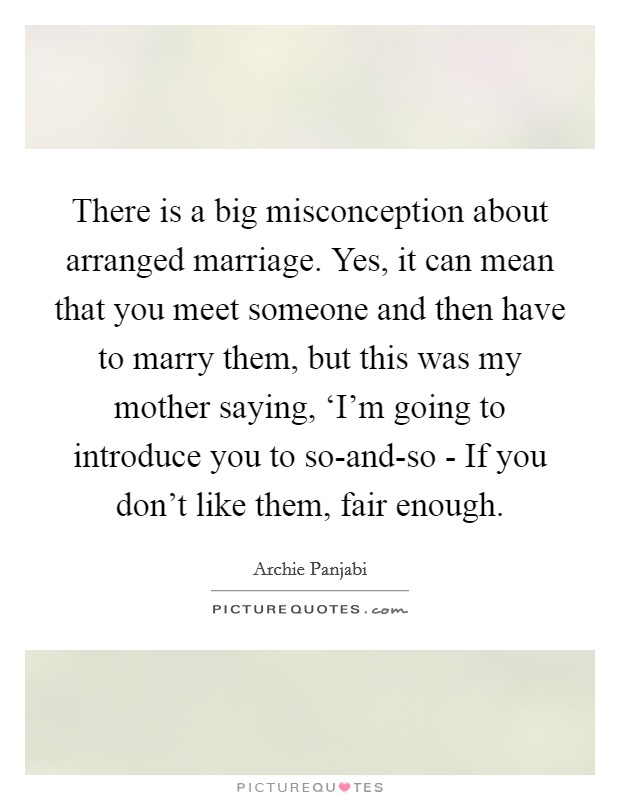 There is a big misconception about arranged marriage. Yes, it can mean that you meet someone and then have to marry them, but this was my mother saying, ‘I'm going to introduce you to so-and-so - If you don't like them, fair enough Picture Quote #1