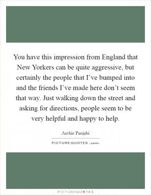 You have this impression from England that New Yorkers can be quite aggressive, but certainly the people that I’ve bumped into and the friends I’ve made here don’t seem that way. Just walking down the street and asking for directions, people seem to be very helpful and happy to help Picture Quote #1