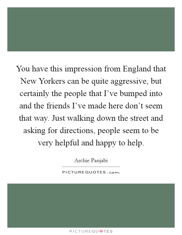 You have this impression from England that New Yorkers can be quite aggressive, but certainly the people that I've bumped into and the friends I've made here don't seem that way. Just walking down the street and asking for directions, people seem to be very helpful and happy to help Picture Quote #1