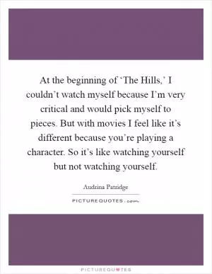 At the beginning of ‘The Hills,’ I couldn’t watch myself because I’m very critical and would pick myself to pieces. But with movies I feel like it’s different because you’re playing a character. So it’s like watching yourself but not watching yourself Picture Quote #1