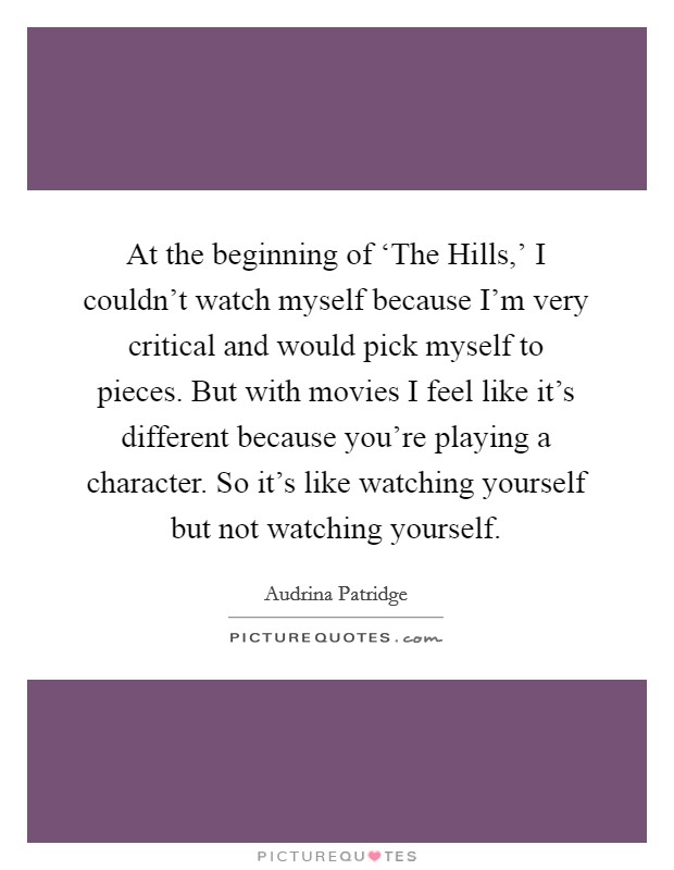 At the beginning of ‘The Hills,' I couldn't watch myself because I'm very critical and would pick myself to pieces. But with movies I feel like it's different because you're playing a character. So it's like watching yourself but not watching yourself Picture Quote #1
