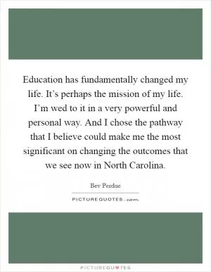 Education has fundamentally changed my life. It’s perhaps the mission of my life. I’m wed to it in a very powerful and personal way. And I chose the pathway that I believe could make me the most significant on changing the outcomes that we see now in North Carolina Picture Quote #1