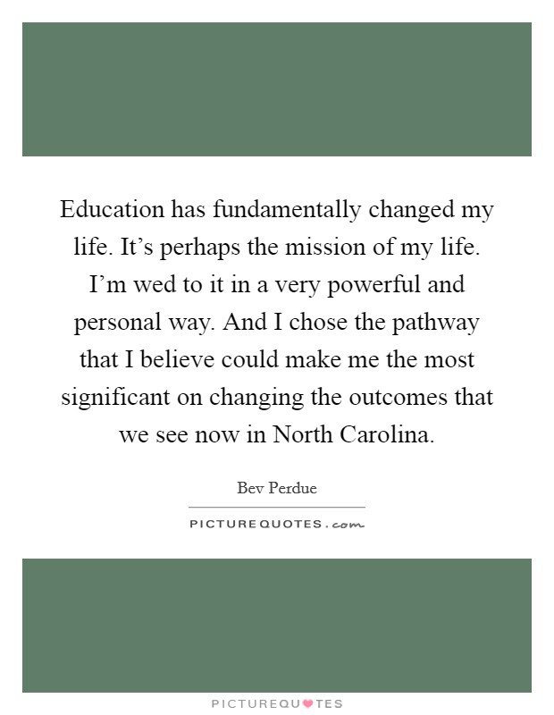 Education has fundamentally changed my life. It's perhaps the mission of my life. I'm wed to it in a very powerful and personal way. And I chose the pathway that I believe could make me the most significant on changing the outcomes that we see now in North Carolina Picture Quote #1
