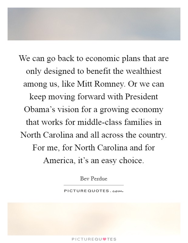 We can go back to economic plans that are only designed to benefit the wealthiest among us, like Mitt Romney. Or we can keep moving forward with President Obama's vision for a growing economy that works for middle-class families in North Carolina and all across the country. For me, for North Carolina and for America, it's an easy choice Picture Quote #1