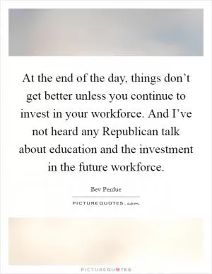 At the end of the day, things don’t get better unless you continue to invest in your workforce. And I’ve not heard any Republican talk about education and the investment in the future workforce Picture Quote #1