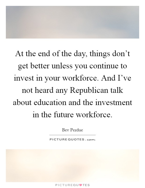 At the end of the day, things don't get better unless you continue to invest in your workforce. And I've not heard any Republican talk about education and the investment in the future workforce Picture Quote #1