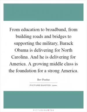 From education to broadband, from building roads and bridges to supporting the military, Barack Obama is delivering for North Carolina. And he is delivering for America. A growing middle class is the foundation for a strong America Picture Quote #1