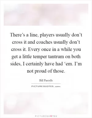 There’s a line, players usually don’t cross it and coaches usually don’t cross it. Every once in a while you get a little temper tantrum on both sides, I certainly have had ‘em. I’m not proud of those Picture Quote #1