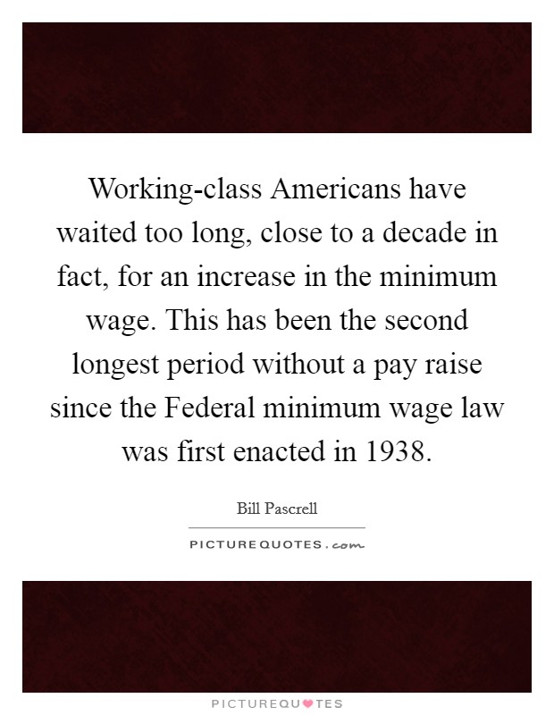 Working-class Americans have waited too long, close to a decade in fact, for an increase in the minimum wage. This has been the second longest period without a pay raise since the Federal minimum wage law was first enacted in 1938 Picture Quote #1
