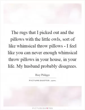 The rugs that I picked out and the pillows with the little owls, sort of like whimsical throw pillows - I feel like you can never enough whimsical throw pillows in your house, in your life. My husband probably disagrees Picture Quote #1