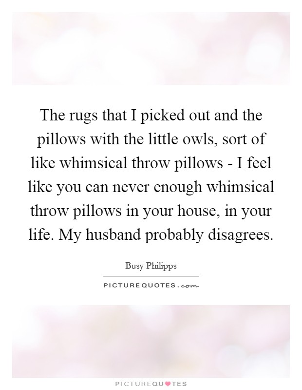 The rugs that I picked out and the pillows with the little owls, sort of like whimsical throw pillows - I feel like you can never enough whimsical throw pillows in your house, in your life. My husband probably disagrees Picture Quote #1