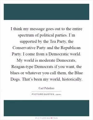 I think my message goes out to the entire spectrum of political parties. I’m supported by the Tea Party, the Conservative Party and the Republican Party. I come from a Democratic world. My world is moderate Democrats, Reagan-type Democrats if you want, the blues or whatever you call them, the Blue Dogs. That’s been my world, historically Picture Quote #1
