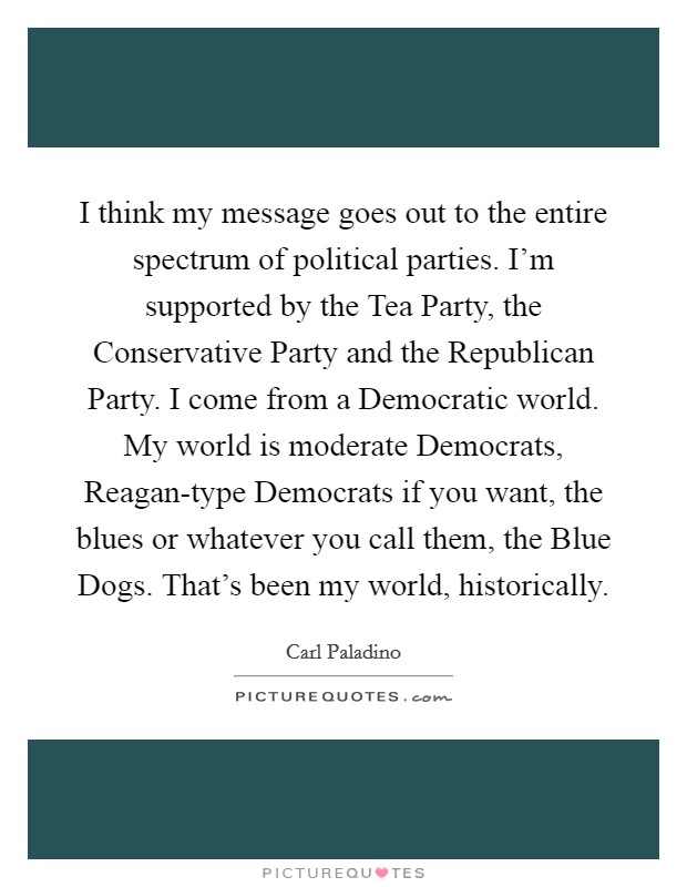 I think my message goes out to the entire spectrum of political parties. I'm supported by the Tea Party, the Conservative Party and the Republican Party. I come from a Democratic world. My world is moderate Democrats, Reagan-type Democrats if you want, the blues or whatever you call them, the Blue Dogs. That's been my world, historically Picture Quote #1