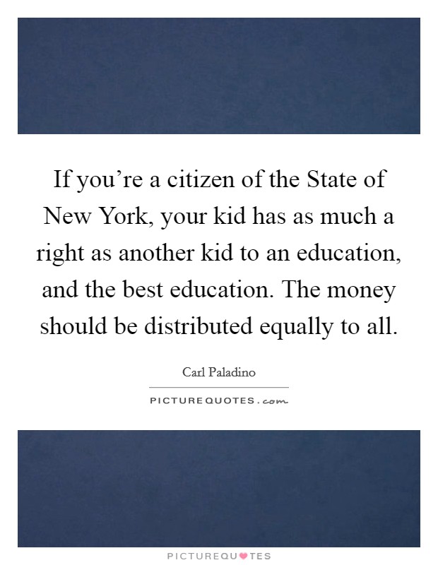 If you're a citizen of the State of New York, your kid has as much a right as another kid to an education, and the best education. The money should be distributed equally to all Picture Quote #1