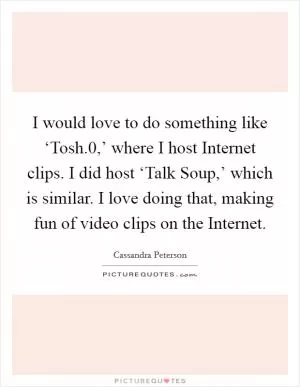 I would love to do something like ‘Tosh.0,’ where I host Internet clips. I did host ‘Talk Soup,’ which is similar. I love doing that, making fun of video clips on the Internet Picture Quote #1