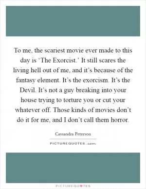 To me, the scariest movie ever made to this day is ‘The Exorcist.’ It still scares the living hell out of me, and it’s because of the fantasy element. It’s the exorcism. It’s the Devil. It’s not a guy breaking into your house trying to torture you or cut your whatever off. Those kinds of movies don’t do it for me, and I don’t call them horror Picture Quote #1