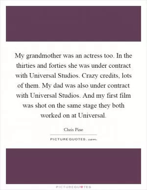 My grandmother was an actress too. In the thirties and forties she was under contract with Universal Studios. Crazy credits, lots of them. My dad was also under contract with Universal Studios. And my first film was shot on the same stage they both worked on at Universal Picture Quote #1