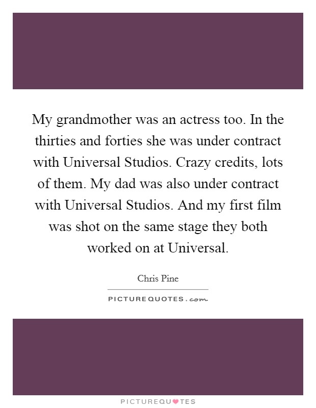 My grandmother was an actress too. In the thirties and forties she was under contract with Universal Studios. Crazy credits, lots of them. My dad was also under contract with Universal Studios. And my first film was shot on the same stage they both worked on at Universal Picture Quote #1