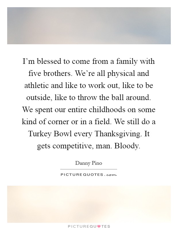 I'm blessed to come from a family with five brothers. We're all physical and athletic and like to work out, like to be outside, like to throw the ball around. We spent our entire childhoods on some kind of corner or in a field. We still do a Turkey Bowl every Thanksgiving. It gets competitive, man. Bloody Picture Quote #1