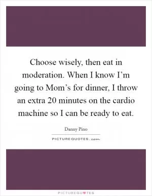 Choose wisely, then eat in moderation. When I know I’m going to Mom’s for dinner, I throw an extra 20 minutes on the cardio machine so I can be ready to eat Picture Quote #1
