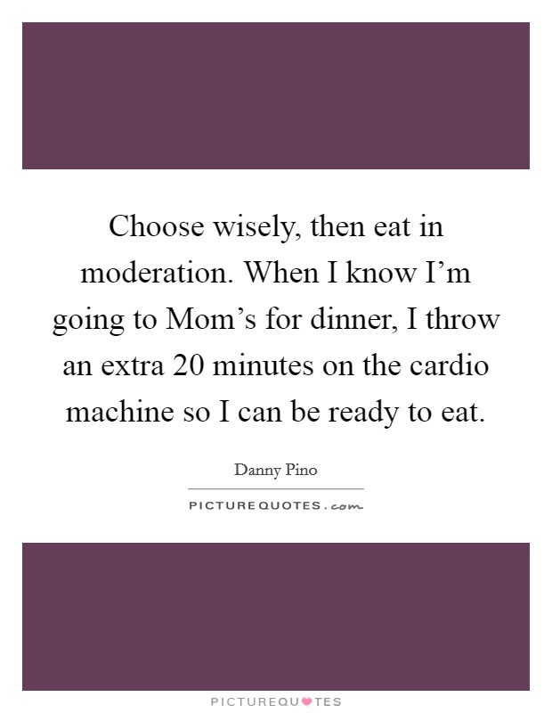 Choose wisely, then eat in moderation. When I know I'm going to Mom's for dinner, I throw an extra 20 minutes on the cardio machine so I can be ready to eat Picture Quote #1