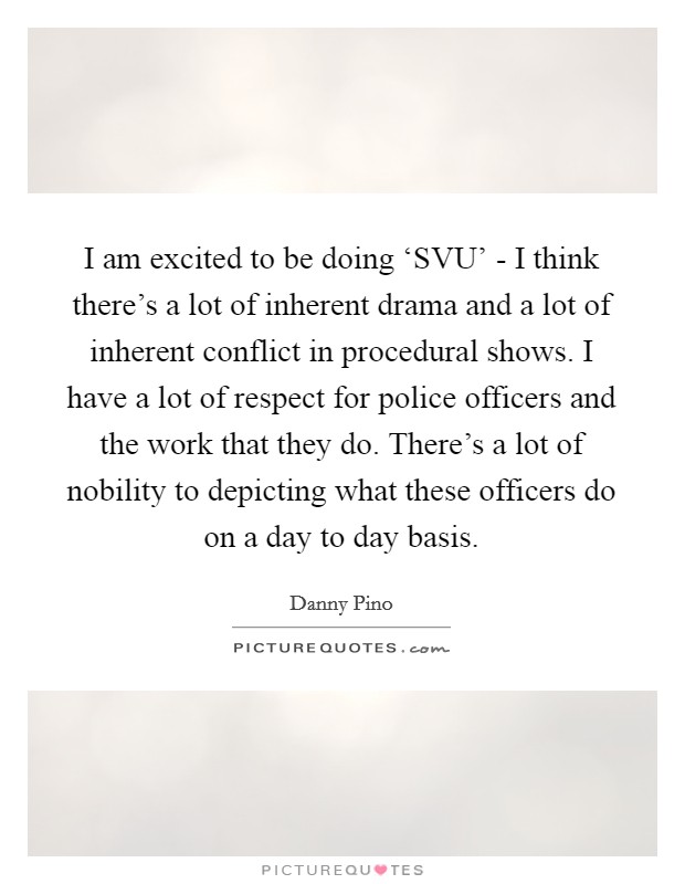 I am excited to be doing ‘SVU' - I think there's a lot of inherent drama and a lot of inherent conflict in procedural shows. I have a lot of respect for police officers and the work that they do. There's a lot of nobility to depicting what these officers do on a day to day basis Picture Quote #1
