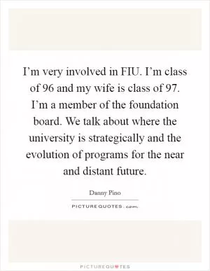 I’m very involved in FIU. I’m class of  96 and my wife is class of  97. I’m a member of the foundation board. We talk about where the university is strategically and the evolution of programs for the near and distant future Picture Quote #1