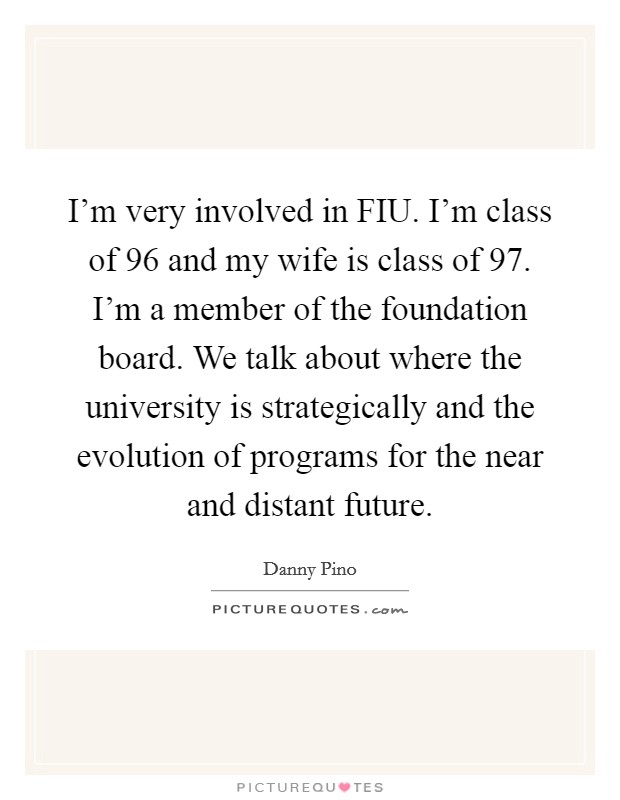 I'm very involved in FIU. I'm class of  96 and my wife is class of  97. I'm a member of the foundation board. We talk about where the university is strategically and the evolution of programs for the near and distant future Picture Quote #1