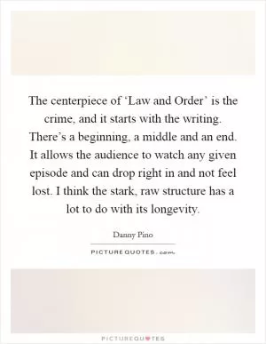 The centerpiece of ‘Law and Order’ is the crime, and it starts with the writing. There’s a beginning, a middle and an end. It allows the audience to watch any given episode and can drop right in and not feel lost. I think the stark, raw structure has a lot to do with its longevity Picture Quote #1