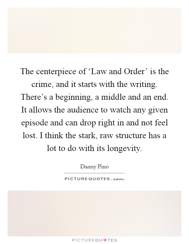 The centerpiece of ‘Law and Order' is the crime, and it starts with the writing. There's a beginning, a middle and an end. It allows the audience to watch any given episode and can drop right in and not feel lost. I think the stark, raw structure has a lot to do with its longevity Picture Quote #1