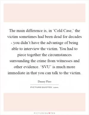 The main difference is, in ‘Cold Case,’ the victim sometimes had been dead for decades - you didn’t have the advantage of being able to interview the victim. You had to piece together the circumstances surrounding the crime from witnesses and other evidence. ‘SVU’ is much more immediate in that you can talk to the victim Picture Quote #1