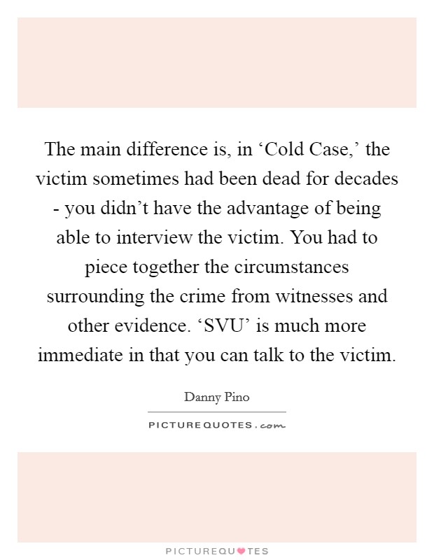 The main difference is, in ‘Cold Case,' the victim sometimes had been dead for decades - you didn't have the advantage of being able to interview the victim. You had to piece together the circumstances surrounding the crime from witnesses and other evidence. ‘SVU' is much more immediate in that you can talk to the victim Picture Quote #1
