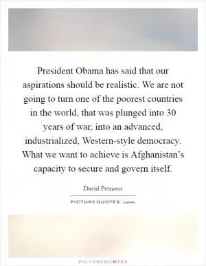 President Obama has said that our aspirations should be realistic. We are not going to turn one of the poorest countries in the world, that was plunged into 30 years of war, into an advanced, industrialized, Western-style democracy. What we want to achieve is Afghanistan’s capacity to secure and govern itself Picture Quote #1