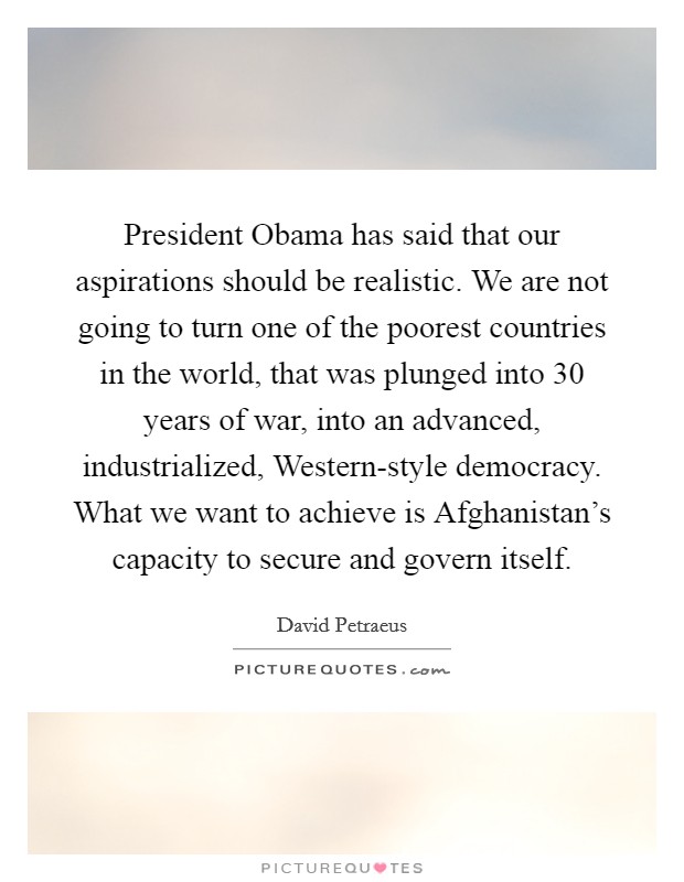 President Obama has said that our aspirations should be realistic. We are not going to turn one of the poorest countries in the world, that was plunged into 30 years of war, into an advanced, industrialized, Western-style democracy. What we want to achieve is Afghanistan's capacity to secure and govern itself Picture Quote #1