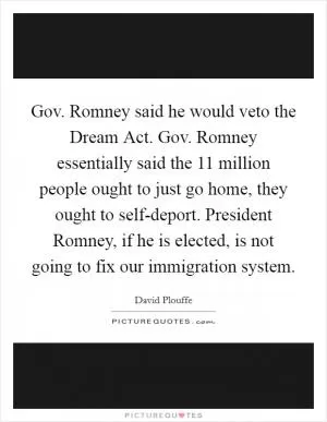 Gov. Romney said he would veto the Dream Act. Gov. Romney essentially said the 11 million people ought to just go home, they ought to self-deport. President Romney, if he is elected, is not going to fix our immigration system Picture Quote #1