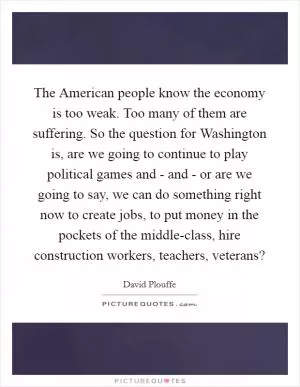 The American people know the economy is too weak. Too many of them are suffering. So the question for Washington is, are we going to continue to play political games and - and - or are we going to say, we can do something right now to create jobs, to put money in the pockets of the middle-class, hire construction workers, teachers, veterans? Picture Quote #1