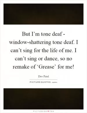 But I’m tone deaf - window-shattering tone deaf. I can’t sing for the life of me. I can’t sing or dance, so no remake of ‘Grease’ for me! Picture Quote #1