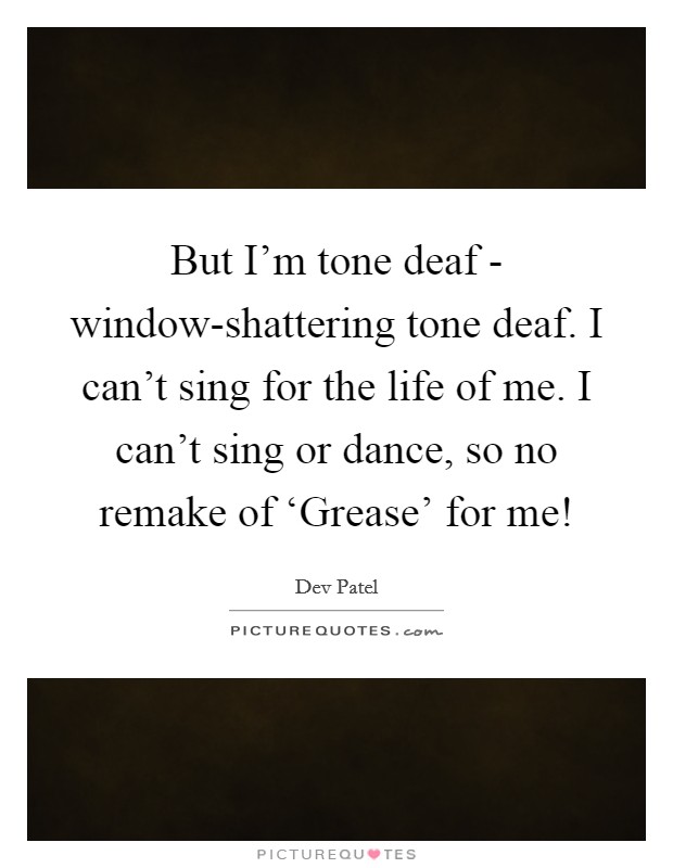 But I'm tone deaf - window-shattering tone deaf. I can't sing for the life of me. I can't sing or dance, so no remake of ‘Grease' for me! Picture Quote #1