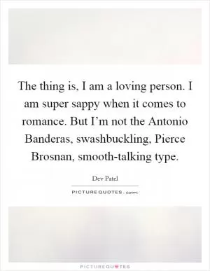 The thing is, I am a loving person. I am super sappy when it comes to romance. But I’m not the Antonio Banderas, swashbuckling, Pierce Brosnan, smooth-talking type Picture Quote #1