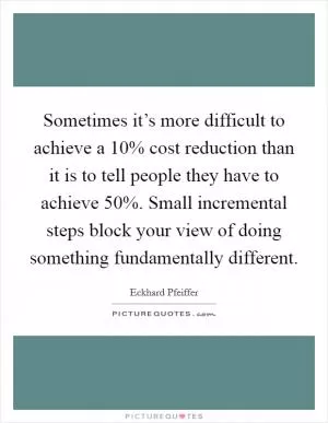Sometimes it’s more difficult to achieve a 10% cost reduction than it is to tell people they have to achieve 50%. Small incremental steps block your view of doing something fundamentally different Picture Quote #1