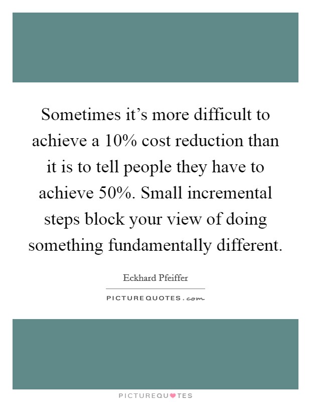 Sometimes it's more difficult to achieve a 10% cost reduction than it is to tell people they have to achieve 50%. Small incremental steps block your view of doing something fundamentally different Picture Quote #1