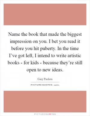 Name the book that made the biggest impression on you. I bet you read it before you hit puberty. In the time I’ve got left, I intend to write artistic books - for kids - because they’re still open to new ideas Picture Quote #1