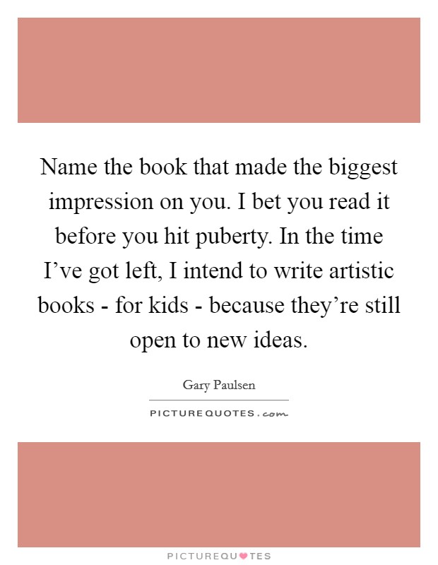 Name the book that made the biggest impression on you. I bet you read it before you hit puberty. In the time I've got left, I intend to write artistic books - for kids - because they're still open to new ideas Picture Quote #1