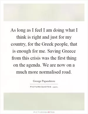 As long as I feel I am doing what I think is right and just for my country, for the Greek people, that is enough for me. Saving Greece from this crisis was the first thing on the agenda. We are now on a much more normalised road Picture Quote #1