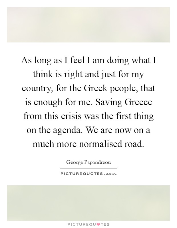 As long as I feel I am doing what I think is right and just for my country, for the Greek people, that is enough for me. Saving Greece from this crisis was the first thing on the agenda. We are now on a much more normalised road Picture Quote #1
