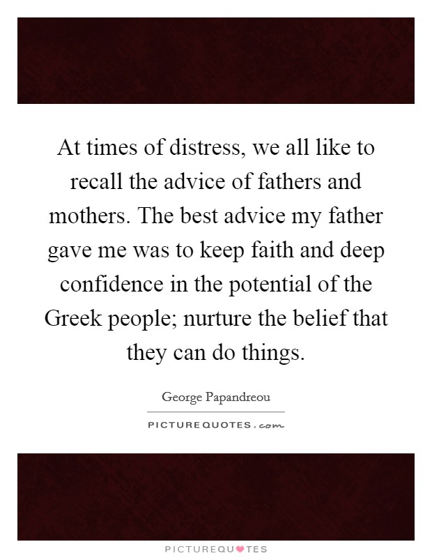 At times of distress, we all like to recall the advice of fathers and mothers. The best advice my father gave me was to keep faith and deep confidence in the potential of the Greek people; nurture the belief that they can do things Picture Quote #1