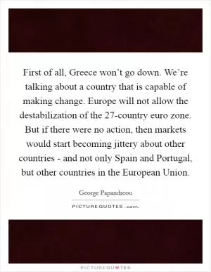 First of all, Greece won’t go down. We’re talking about a country that is capable of making change. Europe will not allow the destabilization of the 27-country euro zone. But if there were no action, then markets would start becoming jittery about other countries - and not only Spain and Portugal, but other countries in the European Union Picture Quote #1