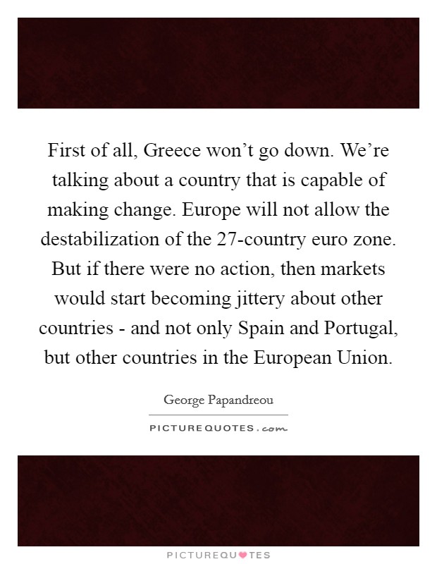 First of all, Greece won't go down. We're talking about a country that is capable of making change. Europe will not allow the destabilization of the 27-country euro zone. But if there were no action, then markets would start becoming jittery about other countries - and not only Spain and Portugal, but other countries in the European Union Picture Quote #1