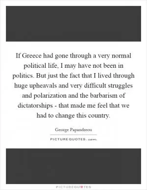 If Greece had gone through a very normal political life, I may have not been in politics. But just the fact that I lived through huge upheavals and very difficult struggles and polarization and the barbarism of dictatorships - that made me feel that we had to change this country Picture Quote #1