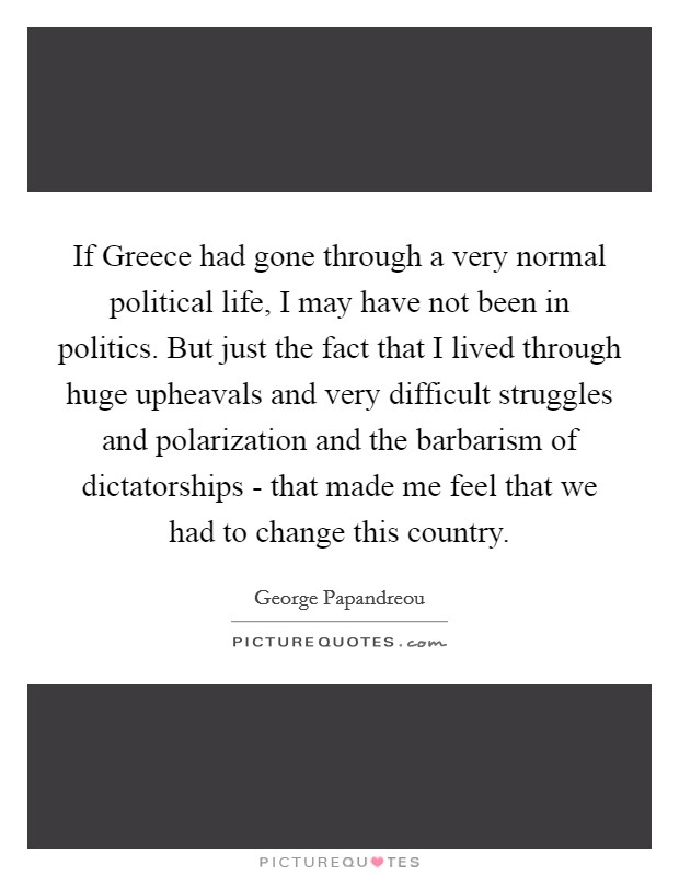 If Greece had gone through a very normal political life, I may have not been in politics. But just the fact that I lived through huge upheavals and very difficult struggles and polarization and the barbarism of dictatorships - that made me feel that we had to change this country Picture Quote #1